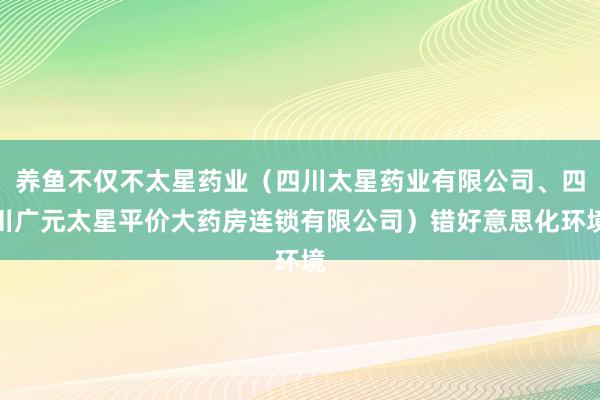 养鱼不仅不太星药业(四川太星药业有限公司、四川广元太星平价大药房连锁有限公司)错好意思化环境