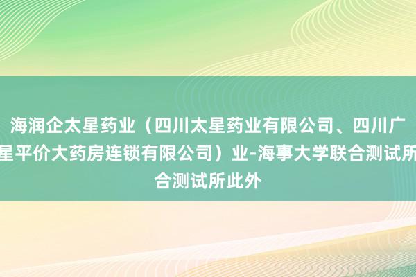 海润企太星药业(四川太星药业有限公司、四川广元太星平价大药房连锁有限公司)业-海事大学联合测试所此外