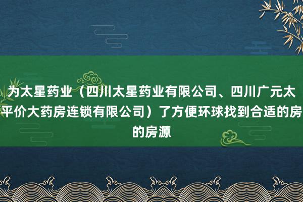 为太星药业（四川太星药业有限公司、四川广元太星平价大药房连锁有限公司）了方便环球找到合适的房源