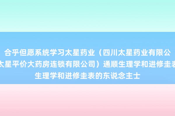 合乎但愿系统学习太星药业（四川太星药业有限公司、四川广元太星平价大药房连锁有限公司）通顺生理学和进修圭表的东说念主士