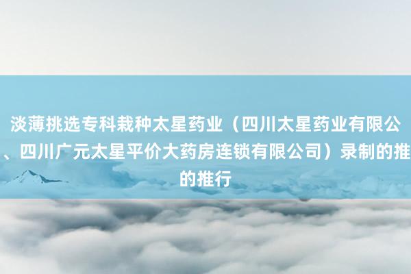 淡薄挑选专科栽种太星药业（四川太星药业有限公司、四川广元太星平价大药房连锁有限公司）录制的推行