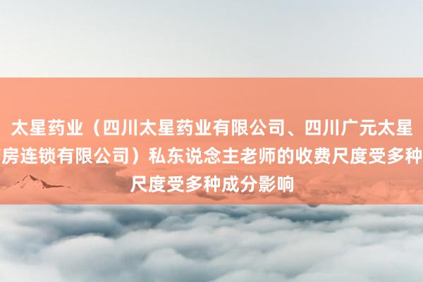太星药业（四川太星药业有限公司、四川广元太星平价大药房连锁有限公司）私东说念主老师的收费尺度受多种成分影响