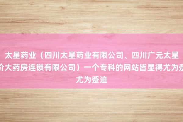 太星药业（四川太星药业有限公司、四川广元太星平价大药房连锁有限公司）一个专科的网站皆显得尤为蹙迫