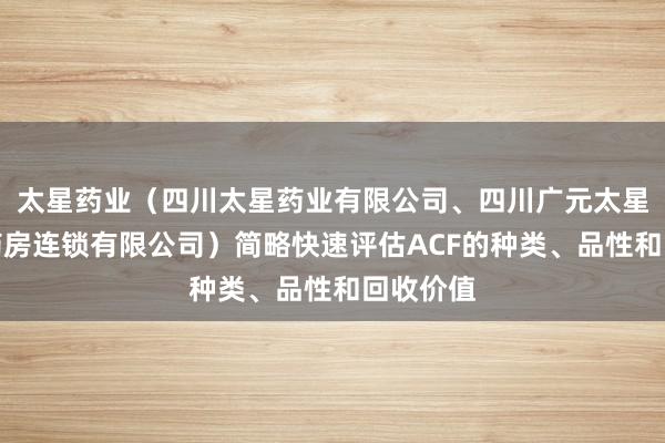 太星药业(四川太星药业有限公司、四川广元太星平价大药房连锁有限公司)简略快速评估ACF的种类、品性和回收价值